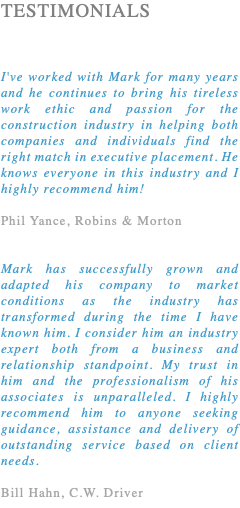 TESTIMONIALS I've worked with Mark for many years and he continues to bring his tireless work ethic and passion for the construction industry in helping both companies and individuals find the right match in executive placement. He knows everyone in this industry and I highly recommend him! Phil Yance, Robins & Morton Mark has successfully grown and adapted his company to market conditions as the industry has transformed during the time I have known him. I consider him an industry expert both from a business and relationship standpoint. My trust in him and the professionalism of his associates is unparalleled. I highly recommend him to anyone seeking guidance, assistance and delivery of outstanding service based on client needs. Bill Hahn, C.W. Driver